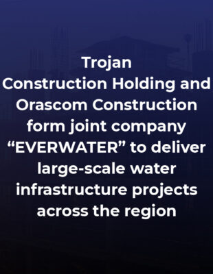 Trojan Construction Holding and Orascom Construction form joint company “EVERWATER” to deliver large-scale water infrastructure projects across the region